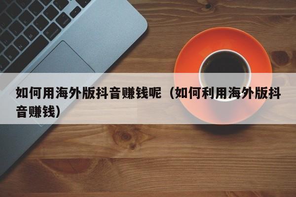 如何用海外版抖音赚钱呢（如何利用海外版抖音赚钱） 第1张