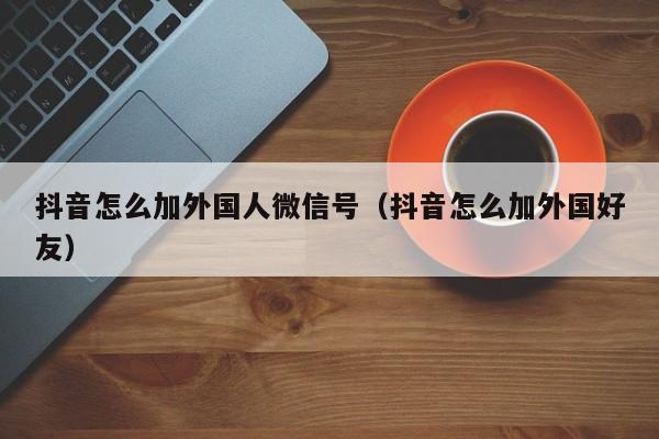 抖音怎么加外国人微信号（抖音怎么加外国好友） 第1张