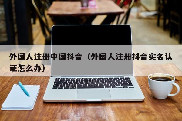 外国人注册中国抖音（外国人注册抖音实名认证怎么办） 第1张