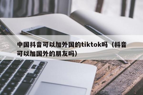 中国抖音可以加外国的tiktok吗（抖音可以加国外的朋友吗） 第1张