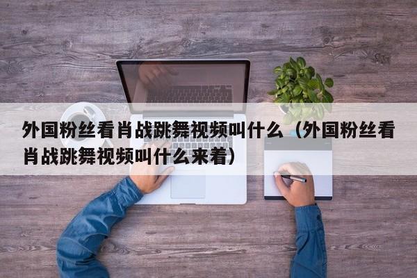 外国粉丝看肖战跳舞视频叫什么（外国粉丝看肖战跳舞视频叫什么来着） 第1张