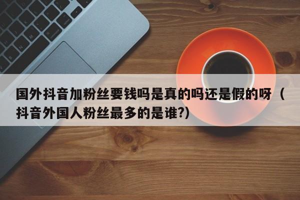 国外抖音加粉丝要钱吗是真的吗还是假的呀（抖音外国人粉丝最多的是谁?） 第1张