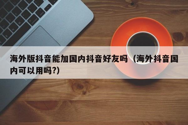 海外版抖音能加国内抖音好友吗（海外抖音国内可以用吗?） 第1张