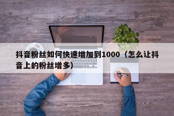 抖音粉丝如何快速增加到1000（怎么让抖音上的粉丝增多） 第1张