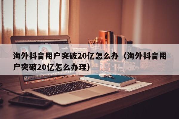 海外抖音用户突破20亿怎么办（海外抖音用户突破20亿怎么办理） 第1张