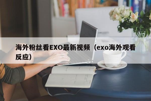 海外粉丝看EXO最新视频（exo海外观看反应） 第1张