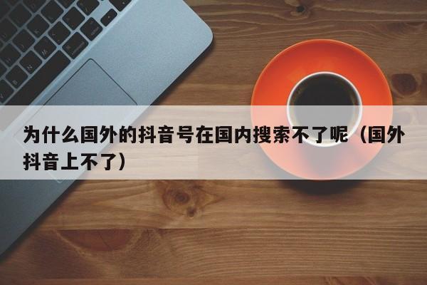 为什么国外的抖音号在国内搜索不了呢（国外抖音上不了） 第1张