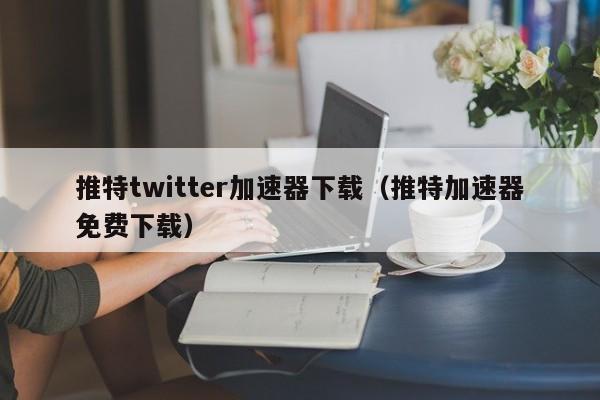 推特twitter加速器下载（推特加速器免费下载） 第1张