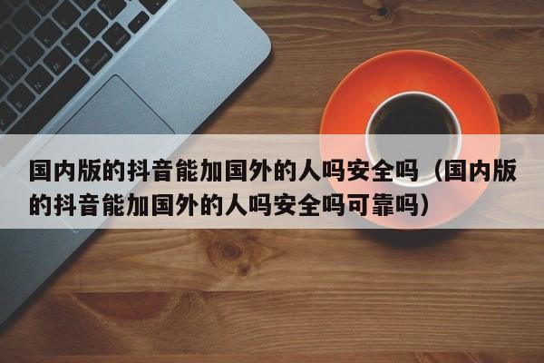 国内版的抖音能加国外的人吗安全吗（国内版的抖音能加国外的人吗安全吗可靠吗） 第1张