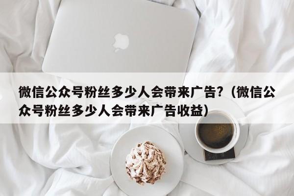 微信公众号粉丝多少人会带来广告?（微信公众号粉丝多少人会带来广告收益） 第1张