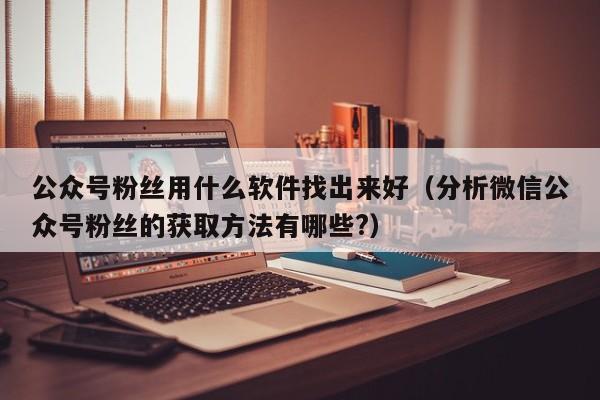 公众号粉丝用什么软件找出来好（分析微信公众号粉丝的获取方法有哪些?） 第1张