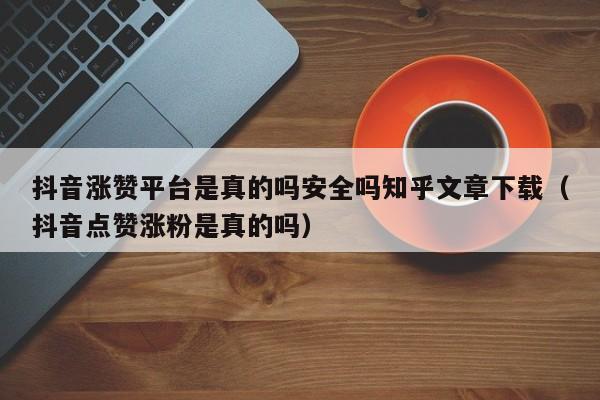 抖音涨赞平台是真的吗安全吗知乎文章下载（抖音点赞涨粉是真的吗） 第1张