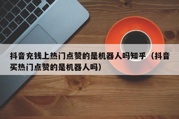 抖音充钱上热门点赞的是机器人吗知乎（抖音买热门点赞的是机器人吗） 第1张