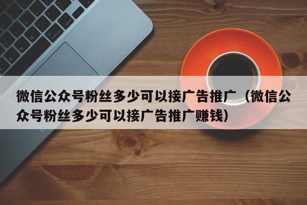 微信公众号粉丝多少可以接广告推广（微信公众号粉丝多少可以接广告推广赚钱） 第1张