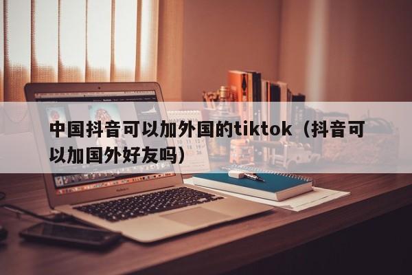 中国抖音可以加外国的tiktok（抖音可以加国外好友吗） 第1张