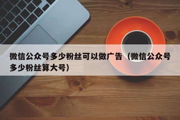 微信公众号多少粉丝可以做广告（微信公众号多少粉丝算大号） 第1张