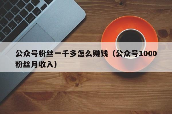 公众号粉丝一千多怎么赚钱（公众号1000粉丝月收入） 第1张