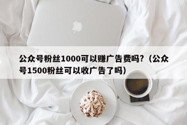 公众号粉丝1000可以赚广告费吗?（公众号1500粉丝可以收广告了吗） 第1张