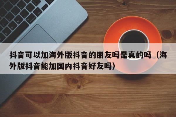 抖音可以加海外版抖音的朋友吗是真的吗（海外版抖音能加国内抖音好友吗） 第1张