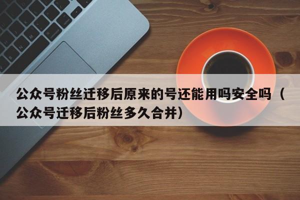 公众号粉丝迁移后原来的号还能用吗安全吗（公众号迁移后粉丝多久合并） 第1张