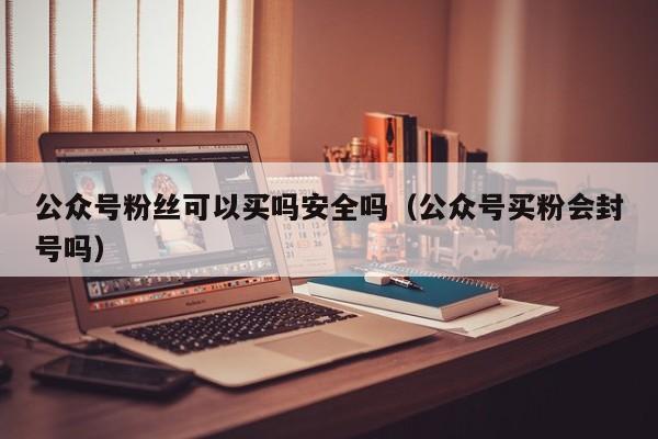 公众号粉丝可以买吗安全吗（公众号买粉会封号吗） 第1张