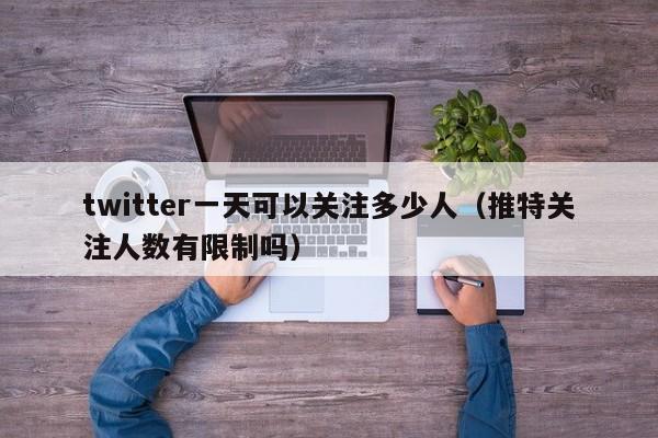 twitter一天可以关注多少人（推特关注人数有限制吗） 第1张