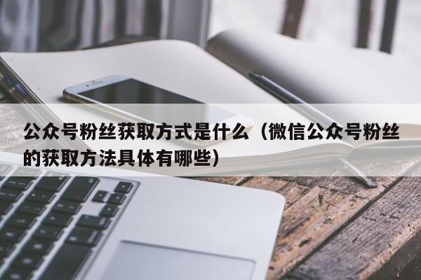 公众号粉丝获取方式是什么（微信公众号粉丝的获取方法具体有哪些） 第1张