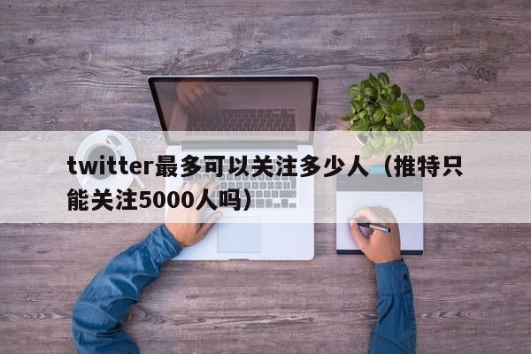 twitter最多可以关注多少人（推特只能关注5000人吗） 第1张