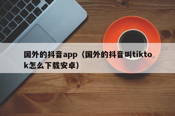 国外的抖音app（国外的抖音叫tiktok怎么下载安卓） 第1张