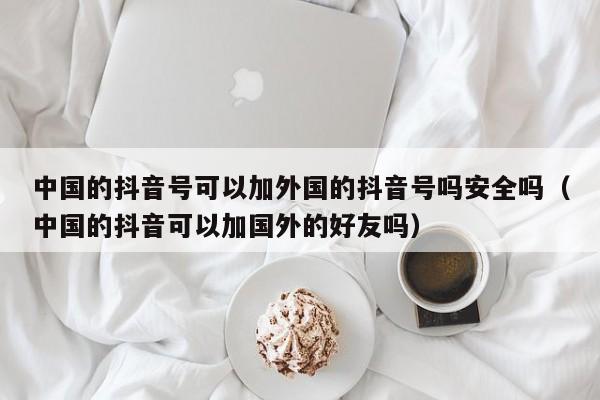 中国的抖音号可以加外国的抖音号吗安全吗（中国的抖音可以加国外的好友吗） 第1张