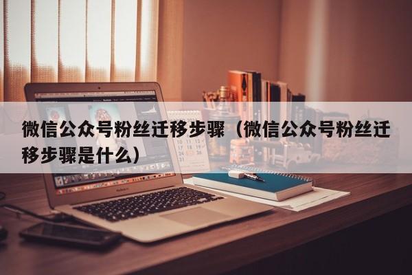 微信公众号粉丝迁移步骤（微信公众号粉丝迁移步骤是什么） 第1张