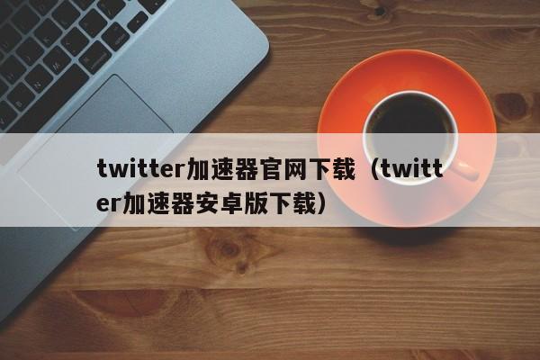 twitter加速器官网下载（twitter加速器安卓版下载） 第1张