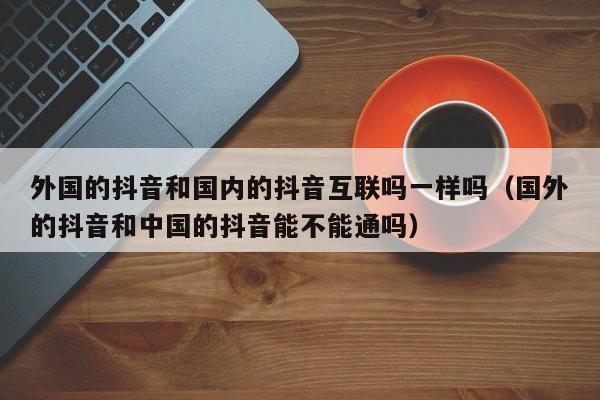 外国的抖音和国内的抖音互联吗一样吗（国外的抖音和中国的抖音能不能通吗） 第1张