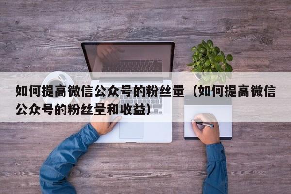 如何提高微信公众号的粉丝量（如何提高微信公众号的粉丝量和收益） 第1张