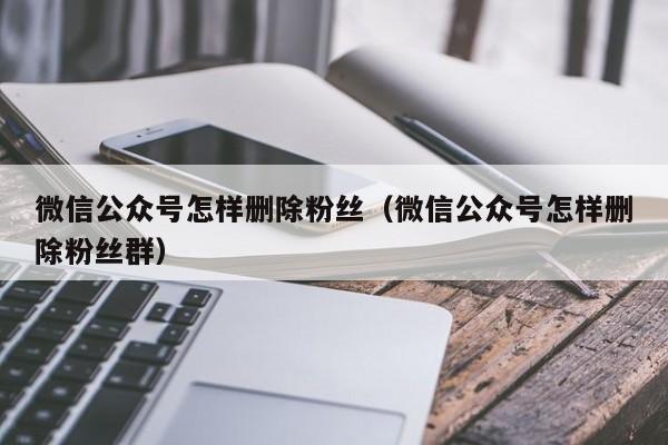 微信公众号怎样删除粉丝（微信公众号怎样删除粉丝群） 第1张