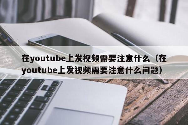 在youtube上发视频需要注意什么（在youtube上发视频需要注意什么问题） 第1张