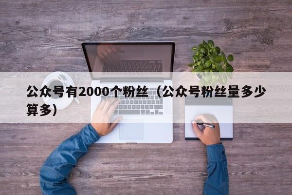 公众号有2000个粉丝（公众号粉丝量多少算多） 第1张