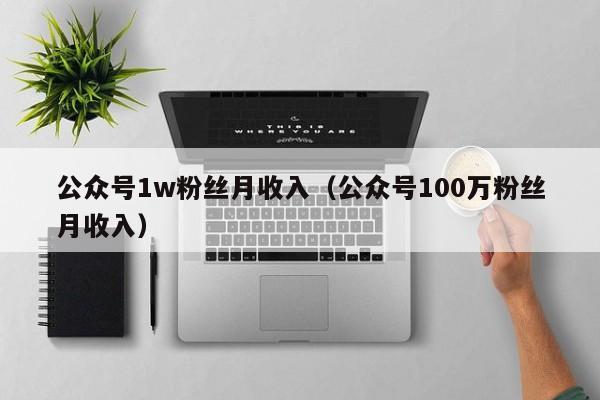 公众号1w粉丝月收入（公众号100万粉丝月收入） 第1张