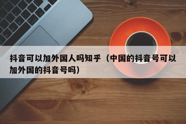 抖音可以加外国人吗知乎（中国的抖音号可以加外国的抖音号吗） 第1张