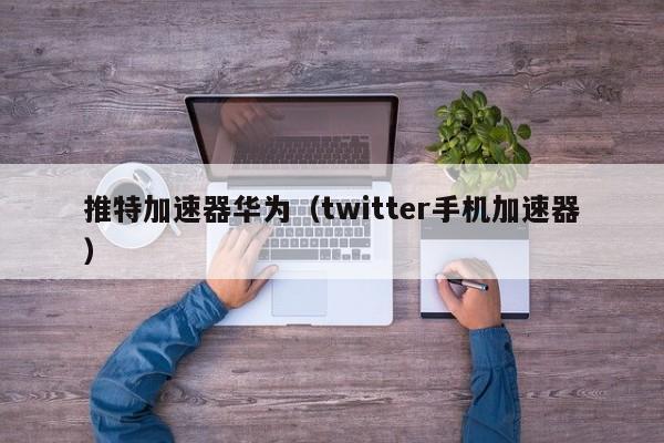 推特加速器华为（twitter手机加速器） 第1张