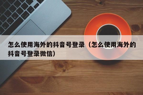 怎么使用海外的抖音号登录（怎么使用海外的抖音号登录微信） 第1张