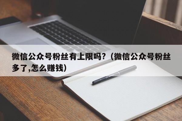 微信公众号粉丝有上限吗?（微信公众号粉丝多了,怎么赚钱） 第1张