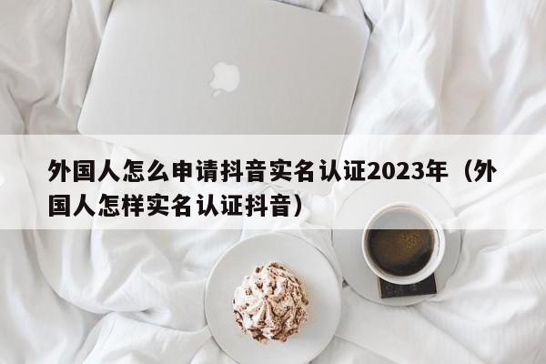 外国人怎么申请抖音实名认证2023年（外国人怎样实名认证抖音） 第1张