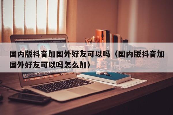 国内版抖音加国外好友可以吗（国内版抖音加国外好友可以吗怎么加） 第1张