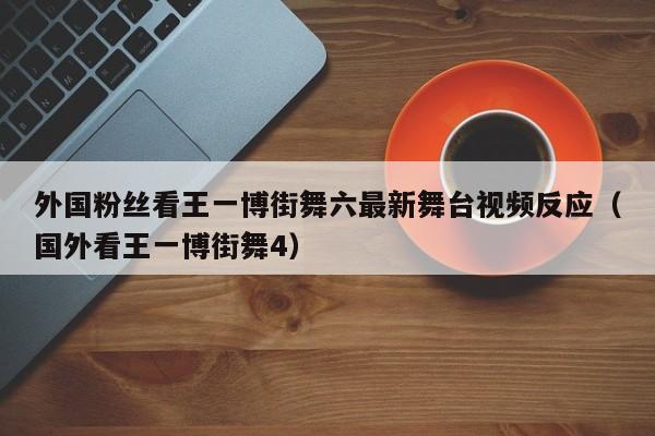 外国粉丝看王一博街舞六最新舞台视频反应（国外看王一博街舞4） 第1张