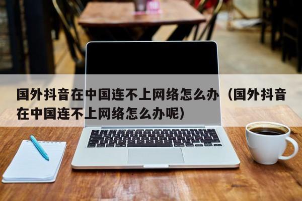 国外抖音在中国连不上网络怎么办（国外抖音在中国连不上网络怎么办呢） 第1张