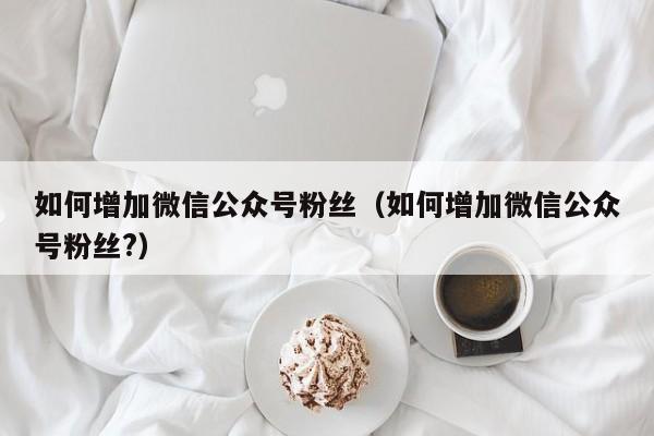 如何增加微信公众号粉丝（如何增加微信公众号粉丝?） 第1张