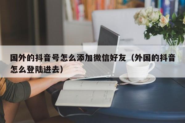 国外的抖音号怎么添加微信好友（外国的抖音怎么登陆进去） 第1张