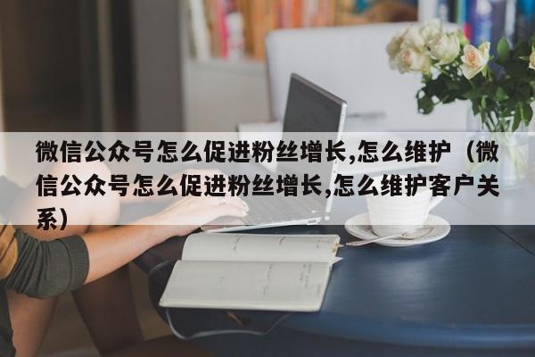 微信公众号怎么促进粉丝增长,怎么维护（微信公众号怎么促进粉丝增长,怎么维护客户关系） 第1张