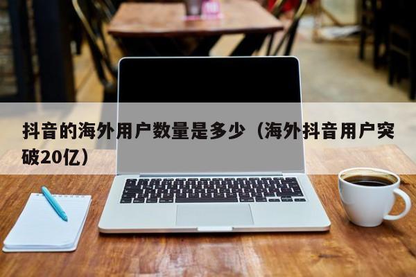 抖音的海外用户数量是多少（海外抖音用户突破20亿） 第1张